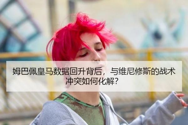 姆巴佩皇马数据回升背后，与维尼修斯的战术冲突如何化解？