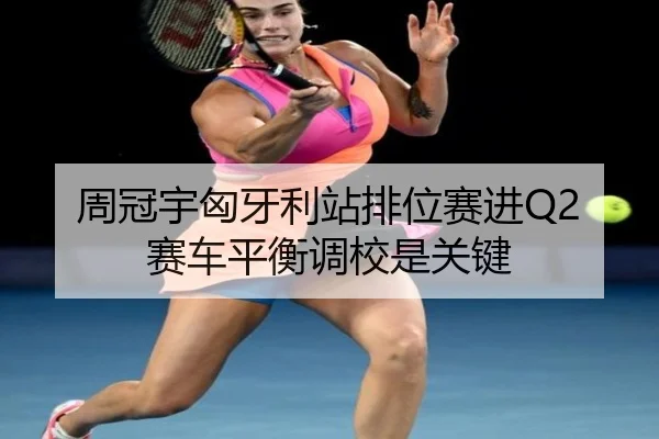 周冠宇匈牙利站排位赛进Q2 赛车平衡调校是关键