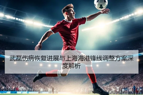 武磊伤病恢复进展与上海海港锋线调整方案深度解析