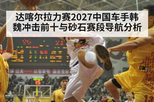 达喀尔拉力赛2027中国车手韩魏冲击前十与砂石赛段导航分析